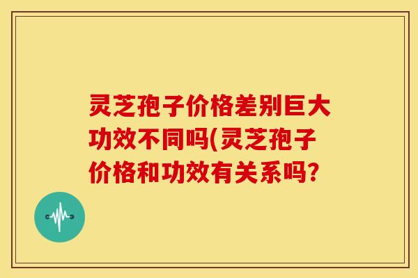 灵芝孢子价格差别巨大功效不同吗(灵芝孢子价格和功效有关系吗？
