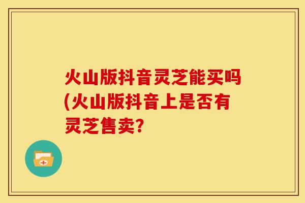 火山版抖音灵芝能买吗(火山版抖音上是否有灵芝售卖? 火山版抖音灵芝能买吗(火山版抖音上是否有灵芝售卖?