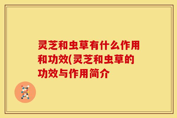 灵芝和虫草有什么作用和功效(灵芝和虫草的功效与作用简介 灵芝和虫草有什么作用和功效(灵芝和虫草的功效与作用简介