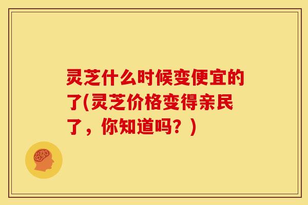 灵芝什么时候变便宜的了(灵芝价格变得亲民了,你知道吗?) 灵芝什么时候变便宜的了(灵芝价格变得亲民了,你知道吗?)