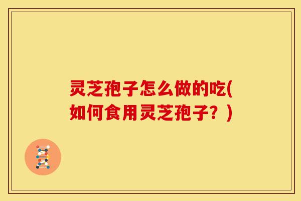 灵芝孢子怎么做的吃(如何食用灵芝孢子?) 灵芝孢子怎么做的吃(如何食用灵芝孢子?)