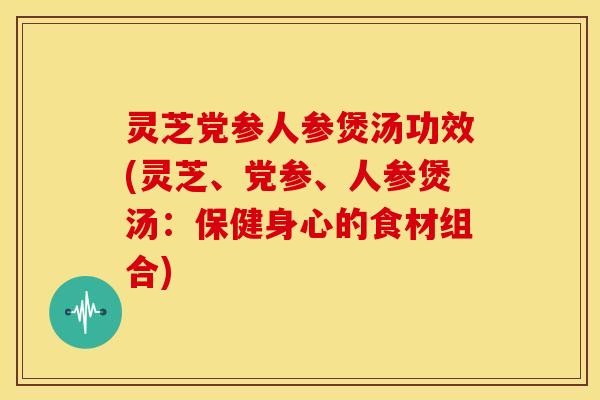 灵芝党参人参煲汤功效(灵芝、党参、人参煲汤：保健身心的食材组合)