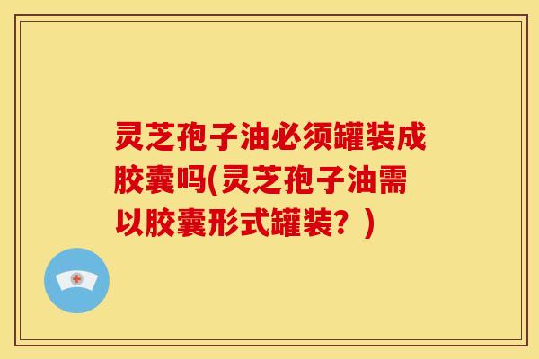 灵芝孢子油必须罐装成胶囊吗(灵芝孢子油需以胶囊形式罐装?) 灵芝孢子油必须罐装成胶囊吗(灵芝孢子油需以胶囊形式罐装?)