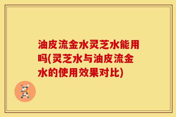油皮流金水灵芝水能用吗(灵芝水与油皮流金水的使用效果对比) 油皮流金水灵芝水能用吗(灵芝水与油皮流金水的使用效果对比)