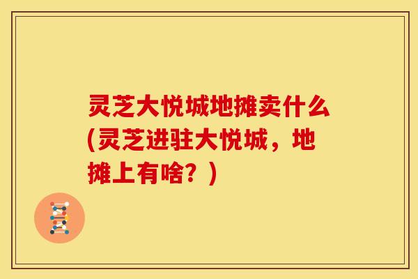 灵芝大悦城地摊卖什么(灵芝进驻大悦城，地摊上有啥？)