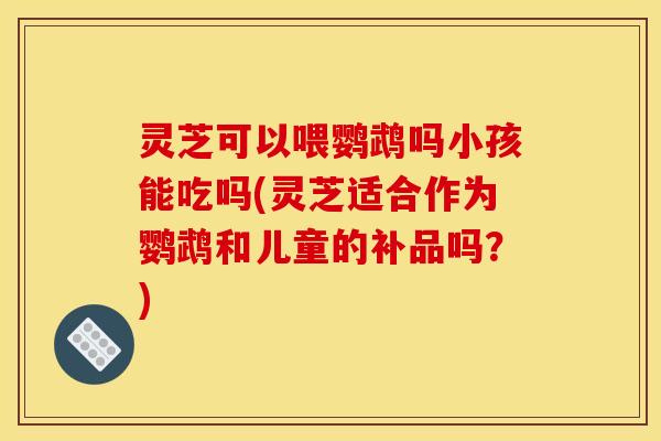 灵芝可以喂鹦鹉吗小孩能吃吗(灵芝适合作为鹦鹉和儿童的补品吗?) 灵芝可以喂鹦鹉吗小孩能吃吗(灵芝适合作为鹦鹉和儿童的补品吗?)