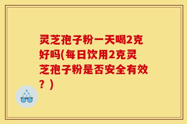 灵芝孢子粉一天喝2克好吗(每日饮用2克灵芝孢子粉是否安全有效?) 灵芝孢子粉一天喝2克好吗(每日饮用2克灵芝孢子粉是否安全有效?)