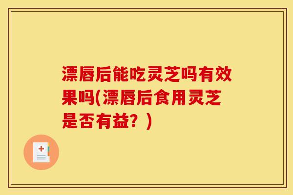 漂唇后能吃灵芝吗有效果吗(漂唇后食用灵芝是否有益?) 漂唇后能吃灵芝吗有效果吗(漂唇后食用灵芝是否有益?)