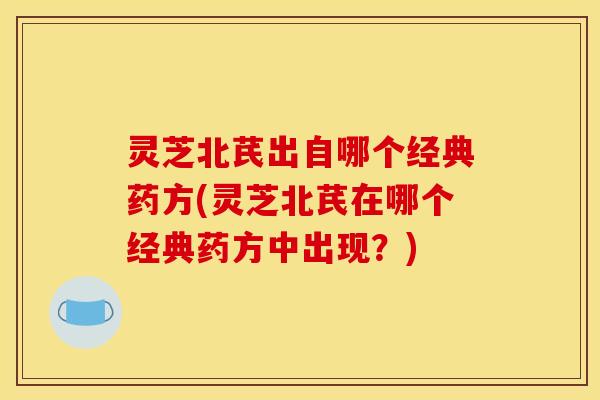 灵芝北芪出自哪个经典药方(灵芝北芪在哪个经典药方中出现？)