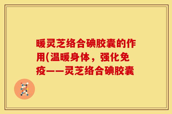暖灵芝络合碘胶囊的作用(温暖身体,强化免疫——灵芝络合碘胶囊 暖灵芝络合碘胶囊的作用(温暖身体,强化免疫——灵芝络合碘胶囊