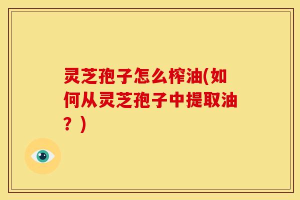 灵芝孢子怎么榨油(如何从灵芝孢子中提取油?) 灵芝孢子怎么榨油(如何从灵芝孢子中提取油?)