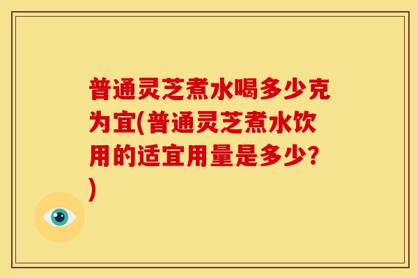 普通灵芝煮水喝多少克为宜(普通灵芝煮水饮用的适宜用量是多少?) 普通灵芝煮水喝多少克为宜(普通灵芝煮水饮用的适宜用量是多少?)