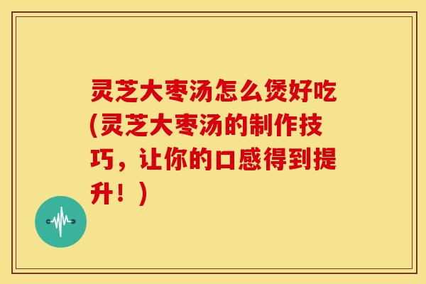 灵芝大枣汤怎么煲好吃(灵芝大枣汤的制作技巧,让你的口感得到提升!) 灵芝大枣汤怎么煲好吃(灵芝大枣汤的制作技巧,让你的口感得到提升!)