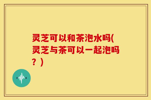 灵芝可以和茶泡水吗(灵芝与茶可以一起泡吗?) 灵芝可以和茶泡水吗(灵芝与茶可以一起泡吗?)
