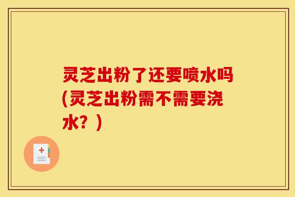 灵芝出粉了还要喷水吗(灵芝出粉需不需要浇水?) 灵芝出粉了还要喷水吗(灵芝出粉需不需要浇水?)