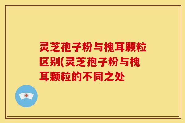 灵芝孢子粉与槐耳颗粒区别(灵芝孢子粉与槐耳颗粒的不同之处 灵芝孢子粉与槐耳颗粒区别(灵芝孢子粉与槐耳颗粒的不同之处