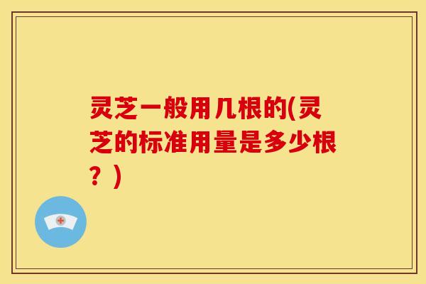 灵芝一般用几根的(灵芝的标准用量是多少根?) 灵芝一般用几根的(灵芝的标准用量是多少根?)