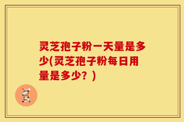 灵芝孢子粉一天量是多少(灵芝孢子粉每日用量是多少?) 灵芝孢子粉一天量是多少(灵芝孢子粉每日用量是多少?)