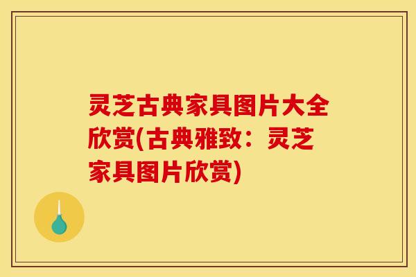 灵芝古典家具图片大全欣赏(古典雅致:灵芝家具图片欣赏) 灵芝古典家具图片大全欣赏(古典雅致:灵芝家具图片欣赏)
