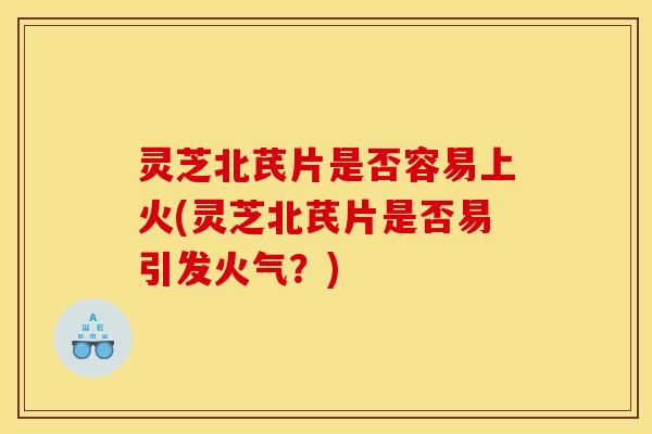 灵芝北芪片是否容易上火(灵芝北芪片是否易引发火气?) 灵芝北芪片是否容易上火(灵芝北芪片是否易引发火气?)