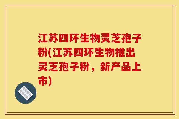 江苏四环生物灵芝孢子粉(江苏四环生物推出灵芝孢子粉，新产品上市)