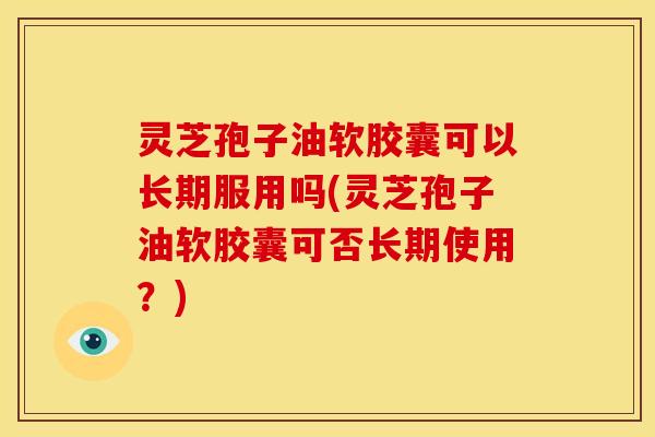 灵芝孢子油软胶囊可以长期服用吗(灵芝孢子油软胶囊可否长期使用?) 灵芝孢子油软胶囊可以长期服用吗(灵芝孢子油软胶囊可否长期使用?)