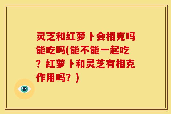 灵芝和红萝卜会相克吗能吃吗(能不能一起吃?红萝卜和灵芝有相克作用吗?) 灵芝和红萝卜会相克吗能吃吗(能不能一起吃?红萝卜和灵芝有相克作用吗?)
