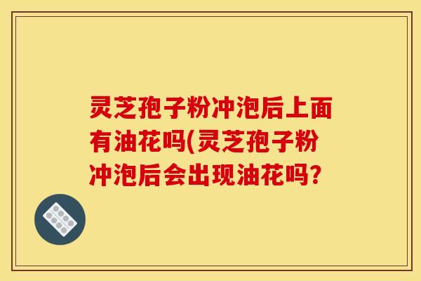 灵芝孢子粉冲泡后上面有油花吗(灵芝孢子粉冲泡后会出现油花吗? 灵芝孢子粉冲泡后上面有油花吗(灵芝孢子粉冲泡后会出现油花吗?