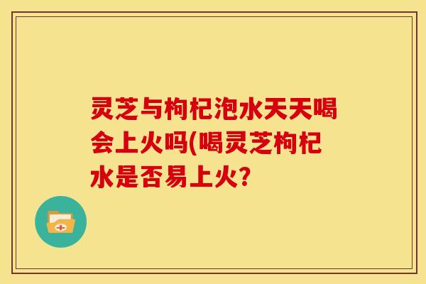 灵芝与枸杞泡水天天喝会上火吗(喝灵芝枸杞水是否易上火？