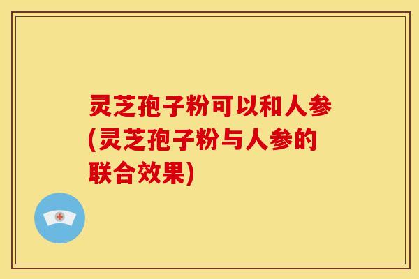 灵芝孢子粉可以和人参(灵芝孢子粉与人参的联合效果) 灵芝孢子粉可以和人参(灵芝孢子粉与人参的联合效果)