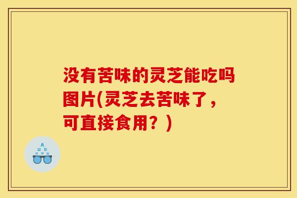 没有苦味的灵芝能吃吗图片(灵芝去苦味了,可直接食用?) 没有苦味的灵芝能吃吗图片(灵芝去苦味了,可直接食用?)