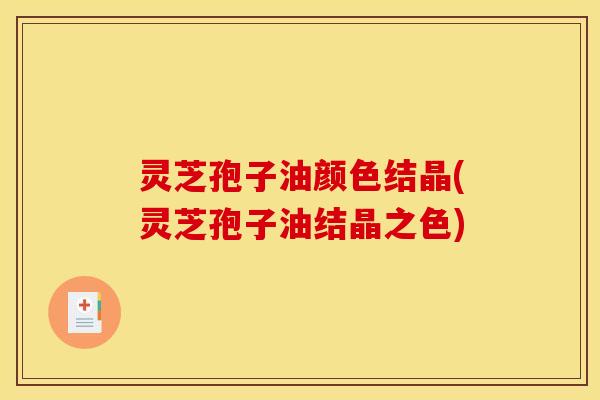 灵芝孢子油颜色结晶(灵芝孢子油结晶之色)