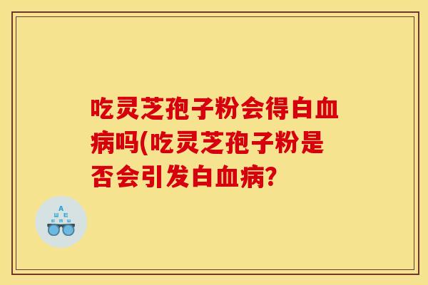 吃灵芝孢子粉会得白吗(吃灵芝孢子粉是否会引发白? 吃灵芝孢子粉会得白吗(吃灵芝孢子粉是否会引发白?