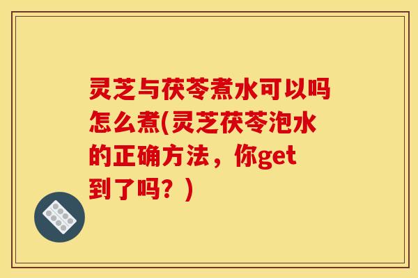 灵芝与茯苓煮水可以吗怎么煮(灵芝茯苓泡水的正确方法,你get到了吗?) 灵芝与茯苓煮水可以吗怎么煮(灵芝茯苓泡水的正确方法,你get到了吗?)