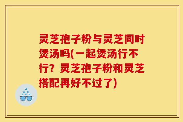 灵芝孢子粉与灵芝同时煲汤吗(一起煲汤行不行?灵芝孢子粉和灵芝搭配再好不过了) 灵芝孢子粉与灵芝同时煲汤吗(一起煲汤行不行?灵芝孢子粉和灵芝搭配再好不过了)