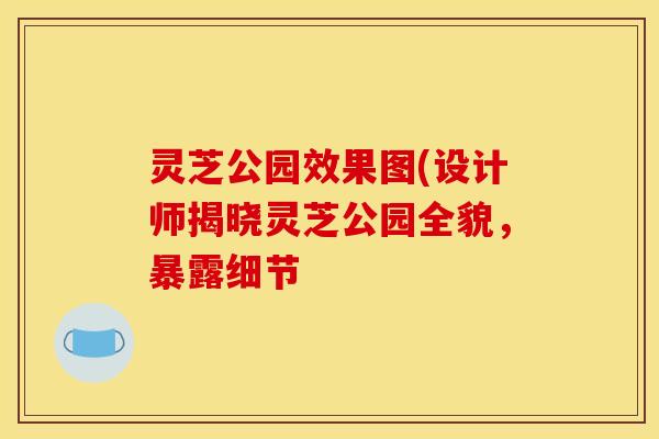 灵芝公园效果图(设计师揭晓灵芝公园全貌，暴露细节