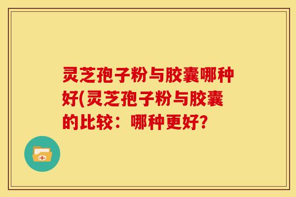 灵芝孢子粉与胶囊哪种好(灵芝孢子粉与胶囊的比较:哪种更好? 灵芝孢子粉与胶囊哪种好(灵芝孢子粉与胶囊的比较:哪种更好?