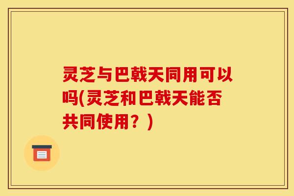 灵芝与巴戟天同用可以吗(灵芝和巴戟天能否共同使用?) 灵芝与巴戟天同用可以吗(灵芝和巴戟天能否共同使用?)