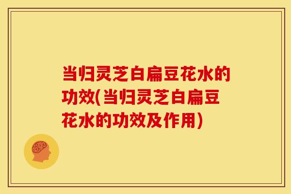 当归灵芝白扁豆花水的功效(当归灵芝白扁豆花水的功效及作用) 当归灵芝白扁豆花水的功效(当归灵芝白扁豆花水的功效及作用)