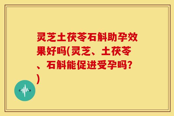 灵芝土茯苓石斛助孕效果好吗(灵芝、土茯苓、石斛能促进受孕吗?) 灵芝土茯苓石斛助孕效果好吗(灵芝、土茯苓、石斛能促进受孕吗?)