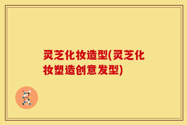 灵芝化妆造型(灵芝化妆塑造创意发型)