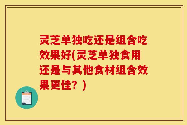 灵芝单独吃还是组合吃效果好(灵芝单独食用还是与其他食材组合效果更佳?) 灵芝单独吃还是组合吃效果好(灵芝单独食用还是与其他食材组合效果更佳?)