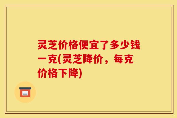 灵芝价格便宜了多少钱一克(灵芝降价，每克价格下降)