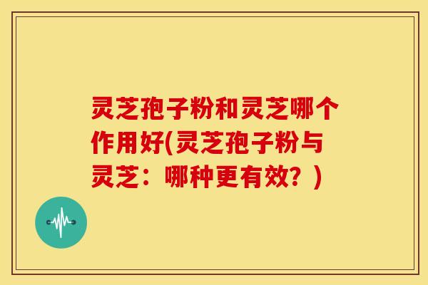 灵芝孢子粉和灵芝哪个作用好(灵芝孢子粉与灵芝:哪种更有效?) 灵芝孢子粉和灵芝哪个作用好(灵芝孢子粉与灵芝:哪种更有效?)