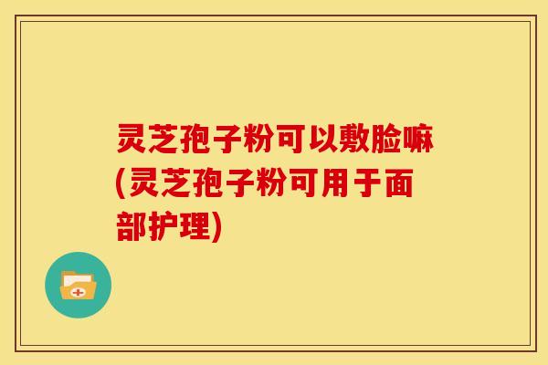 灵芝孢子粉可以敷脸嘛(灵芝孢子粉可用于面部护理) 灵芝孢子粉可以敷脸嘛(灵芝孢子粉可用于面部护理)