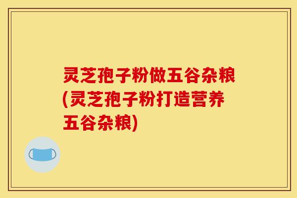 灵芝孢子粉做五谷杂粮(灵芝孢子粉打造营养五谷杂粮) 灵芝孢子粉做五谷杂粮(灵芝孢子粉打造营养五谷杂粮)