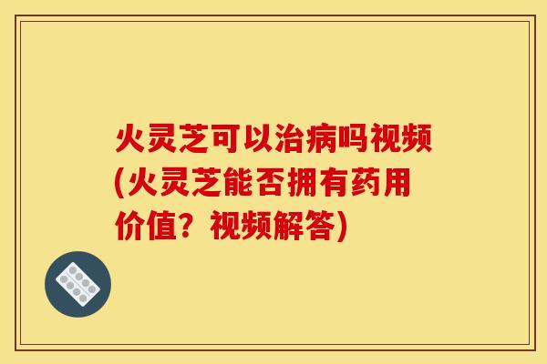 火灵芝可以吗视频(火灵芝能否拥有药用价值？视频解答)