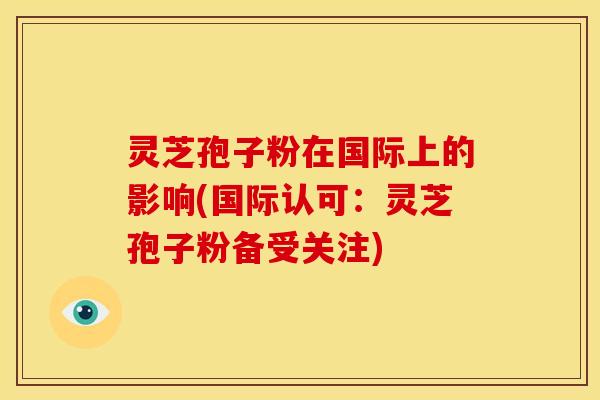 灵芝孢子粉在国际上的影响(国际认可:灵芝孢子粉备受关注) 灵芝孢子粉在国际上的影响(国际认可:灵芝孢子粉备受关注)