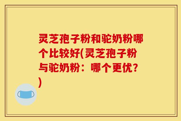 灵芝孢子粉和驼奶粉哪个比较好(灵芝孢子粉与驼奶粉:哪个更优?) 灵芝孢子粉和驼奶粉哪个比较好(灵芝孢子粉与驼奶粉:哪个更优?)