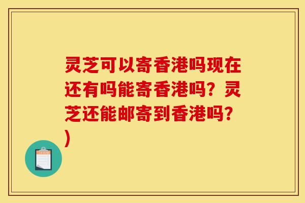 灵芝可以寄香港吗现在还有吗能寄香港吗？灵芝还能邮寄到香港吗？)